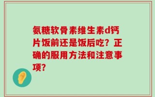 氨糖软骨素维生素d钙片饭前还是饭后吃？正确的服用方法和注意事项？
