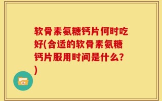 软骨素氨糖钙片何时吃好(合适的软骨素氨糖钙片服用时间是什么？)