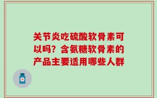关节炎吃硫酸软骨素可以吗？含氨糖软骨素的产品主要适用哪些人群