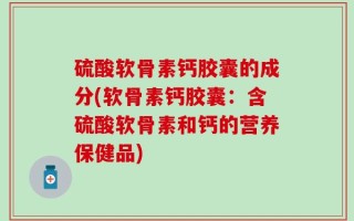 硫酸软骨素钙胶囊的成分(软骨素钙胶囊：含硫酸软骨素和钙的营养保健品)