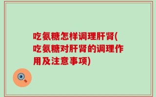 吃氨糖怎样调理肝肾(吃氨糖对肝肾的调理作用及注意事项)