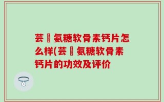 芸璟氨糖软骨素钙片怎么样(芸璟氨糖软骨素钙片的功效及评价