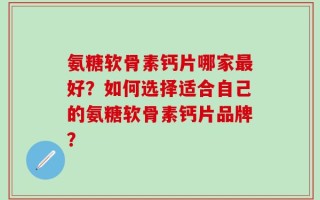 氨糖软骨素钙片哪家最好？如何选择适合自己的氨糖软骨素钙片品牌？