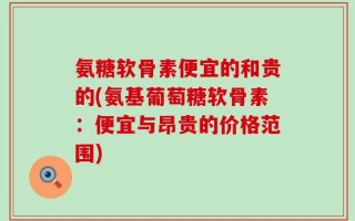 氨糖软骨素便宜的和贵的(氨基葡萄糖软骨素：便宜与昂贵的价格范围)