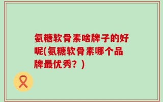 氨糖软骨素啥牌子的好呢(氨糖软骨素哪个品牌最优秀？)