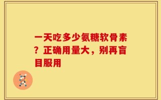 一天吃多少氨糖软骨素？正确用量大，别再盲目服用