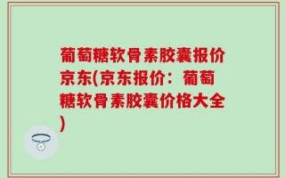 葡萄糖软骨素胶囊报价京东(京东报价：葡萄糖软骨素胶囊价格大全)