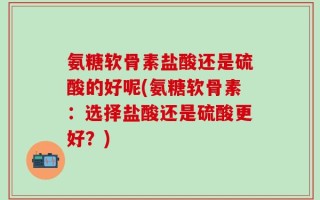 氨糖软骨素盐酸还是硫酸的好呢(氨糖软骨素：选择盐酸还是硫酸更好？)