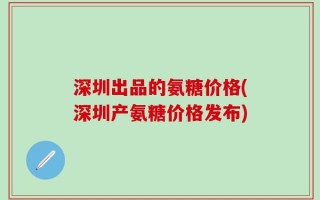 深圳出品的氨糖价格(深圳产氨糖价格发布)
