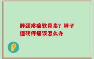 脖颈疼痛软骨素？脖子僵硬疼痛该怎么办