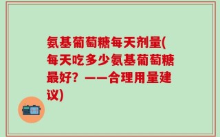 氨基葡萄糖每天剂量(每天吃多少氨基葡萄糖最好？——合理用量建议)