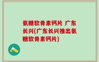 氨糖软骨素钙片 广东长兴(广东长兴推出氨糖软骨素钙片)