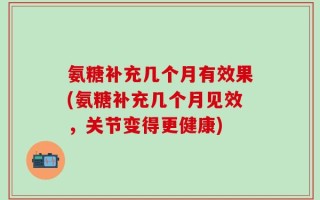 氨糖补充几个月有效果(氨糖补充几个月见效，关节变得更健康)