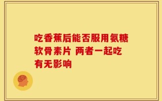 吃香蕉后能否服用氨糖软骨素片 两者一起吃有无影响