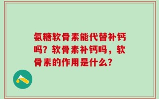 氨糖软骨素能代替补钙吗？软骨素补钙吗，软骨素的作用是什么？