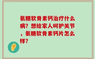 氨糖软骨素钙治疗什么病？想给家人呵护关节，氨糖软骨素钙片怎么样？