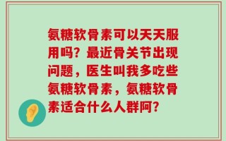 氨糖软骨素可以天天服用吗？最近骨关节出现问题，医生叫我多吃些氨糖软骨素，氨糖软骨素适合什么人群阿？