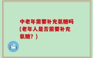 中老年需要补充氨糖吗(老年人是否需要补充氨糖？)