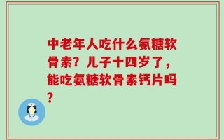中老年人吃什么氨糖软骨素？儿子十四岁了，能吃氨糖软骨素钙片吗？