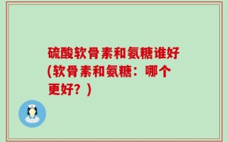 硫酸软骨素和氨糖谁好(软骨素和氨糖：哪个更好？)