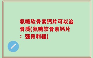 氨糖软骨素钙片可以治骨质(氨糖软骨素钙片：强骨利器)