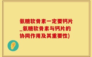 氨糖软骨素一定要钙片_氨糖软骨素与钙片的协同作用及其重要性)
