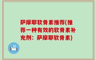 萨摩耶软骨素推荐(推荐一种有效的软骨素补充剂：萨摩耶软骨素)