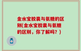 金水宝胶囊与氨糖的区别(金水宝胶囊与氨糖的区别，你了解吗？)