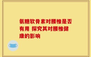氨糖软骨素对腰椎是否有用 探究其对腰椎健康的影响