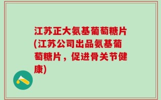 江苏正大氨基葡萄糖片(江苏公司出品氨基葡萄糖片，促进骨关节健康)