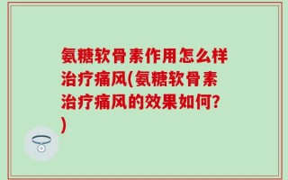 氨糖软骨素作用怎么样治疗痛风(氨糖软骨素治疗痛风的效果如何？)