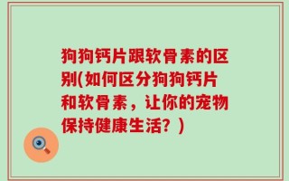 狗狗钙片跟软骨素的区别(如何区分狗狗钙片和软骨素，让你的宠物保持健康生活？)