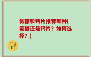 氨糖和钙片推荐哪种(氨糖还是钙片？如何选择？)