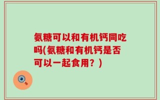 氨糖可以和有机钙同吃吗(氨糖和有机钙是否可以一起食用？)