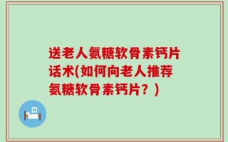 送老人氨糖软骨素钙片话术(如何向老人推荐氨糖软骨素钙片？)