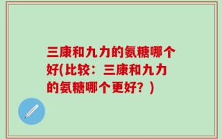 三康和九力的氨糖哪个好(比较：三康和九力的氨糖哪个更好？)