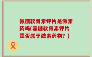 氨糖软骨素钾片是激素药吗(氨糖软骨素钾片是否属于激素药物？)