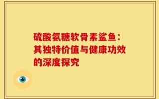 硫酸氨糖软骨素鲨鱼：其独特价值与健康功效的深度探究