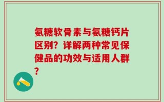 氨糖软骨素与氨糖钙片区别？详解两种常见保健品的功效与适用人群？