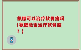 氨糖可以治疗软骨瘤吗(氨糖能否治疗软骨瘤？)