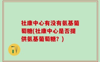 社康中心有没有氨基葡萄糖(社康中心是否提供氨基葡萄糖？)