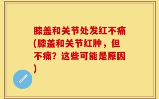 膝盖和关节处发红不痛(膝盖和关节红肿，但不痛？这些可能是原因)