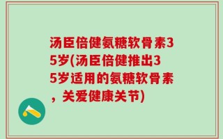 汤臣倍健氨糖软骨素35岁(汤臣倍健推出35岁适用的氨糖软骨素，关爱健康关节)