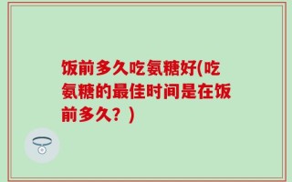 饭前多久吃氨糖好(吃氨糖的最佳时间是在饭前多久？)