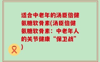 适合中老年的汤臣倍健氨糖软骨素(汤臣倍健氨糖软骨素：中老年人的关节健康“保卫战”)