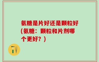 氨糖是片好还是颗粒好(氨糖：颗粒和片剂哪个更好？)