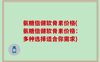 氨糖倍健软骨素价格(氨糖倍健软骨素价格：多种选择适合你需求)