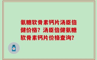 氨糖软骨素钙片汤臣倍健价格？汤臣倍健氨糖软骨素钙片价格查询？