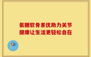 氨糖软骨素优助力关节健康让生活更轻松自在