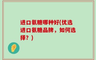 进口氨糖哪种好(优选进口氨糖品牌，如何选择？)